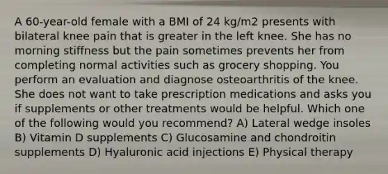 A 60-year-old female with a BMI of 24 kg/m2 presents with bilateral knee pain that is greater in the left knee. She has no morning stiffness but the pain sometimes prevents her from completing normal activities such as grocery shopping. You perform an evaluation and diagnose osteoarthritis of the knee. She does not want to take prescription medications and asks you if supplements or other treatments would be helpful. Which one of the following would you recommend? A) Lateral wedge insoles B) Vitamin D supplements C) Glucosamine and chondroitin supplements D) Hyaluronic acid injections E) Physical therapy