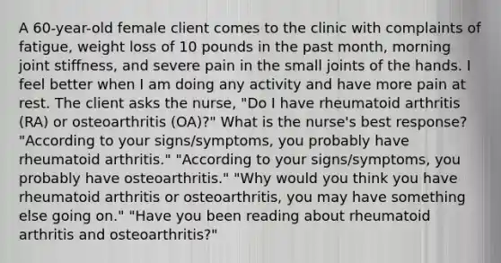 A 60-year-old female client comes to the clinic with complaints of fatigue, weight loss of 10 pounds in the past month, morning joint stiffness, and severe pain in the small joints of the hands. I feel better when I am doing any activity and have more pain at rest. The client asks the nurse, "Do I have rheumatoid arthritis (RA) or osteoarthritis (OA)?" What is the nurse's best response? "According to your signs/symptoms, you probably have rheumatoid arthritis." "According to your signs/symptoms, you probably have osteoarthritis." "Why would you think you have rheumatoid arthritis or osteoarthritis, you may have something else going on." "Have you been reading about rheumatoid arthritis and osteoarthritis?"