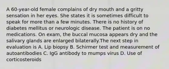 A 60-year-old female complains of dry mouth and a gritty sensation in her eyes. She states it is sometimes difficult to speak for more than a few minutes. There is no history of diabetes mellitus or neurologic disease. The patient is on no medications. On exam, the buccal mucosa appears dry and the salivary glands are enlarged bilaterally.The next step in evaluation is A. Lip biopsy B. Schirmer test and measurement of autoantibodies C. IgG antibody to mumps virus D. Use of corticosteroids