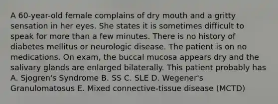 A 60-year-old female complains of dry mouth and a gritty sensation in her eyes. She states it is sometimes difficult to speak for more than a few minutes. There is no history of diabetes mellitus or neurologic disease. The patient is on no medications. On exam, the buccal mucosa appears dry and the salivary glands are enlarged bilaterally. This patient probably has A. Sjogren's Syndrome B. SS C. SLE D. Wegener's Granulomatosus E. Mixed connective-tissue disease (MCTD)