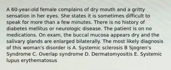 A 60-year-old female complains of dry mouth and a gritty sensation in her eyes. She states it is sometimes difficult to speak for more than a few minutes. There is no history of diabetes mellitus or neurologic disease. The patient is on no medications. On exam, the buccal mucosa appears dry and the salivary glands are enlarged bilaterally. The most likely diagnosis of this woman's disorder is A. Systemic sclerosis B Sjogren's Syndrome C. Overlap syndrome D. Dermatomyositis E. Systemic lupus erythematosus