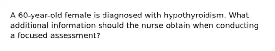 A 60-year-old female is diagnosed with hypothyroidism. What additional information should the nurse obtain when conducting a focused assessment?