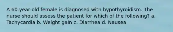 A 60-year-old female is diagnosed with hypothyroidism. The nurse should assess the patient for which of the following? a. Tachycardia b. Weight gain c. Diarrhea d. Nausea