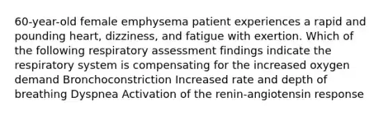 60-year-old female emphysema patient experiences a rapid and pounding heart, dizziness, and fatigue with exertion. Which of the following respiratory assessment findings indicate the respiratory system is compensating for the increased oxygen demand Bronchoconstriction Increased rate and depth of breathing Dyspnea Activation of the renin-angiotensin response