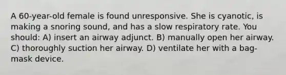 A 60-year-old female is found unresponsive. She is cyanotic, is making a snoring sound, and has a slow respiratory rate. You should: A) insert an airway adjunct. B) manually open her airway. C) thoroughly suction her airway. D) ventilate her with a bag-mask device.