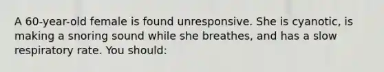 A 60-year-old female is found unresponsive. She is cyanotic, is making a snoring sound while she breathes, and has a slow respiratory rate. You should: