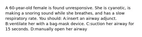 A 60-year-old female is found unresponsive. She is cyanotic, is making a snoring sound while she breathes, and has a slow respiratory rate. You should: A:insert an airway adjunct. B:ventilate her with a bag-mask device. C:suction her airway for 15 seconds. D:manually open her airway