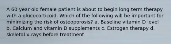 A 60-year-old female patient is about to begin long-term therapy with a glucocorticoid. Which of the following will be important for minimizing the risk of osteoporosis? a. Baseline vitamin D level b. Calcium and vitamin D supplements c. Estrogen therapy d. skeletal x-rays before treatment