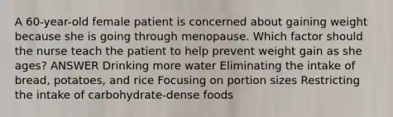 A 60-year-old female patient is concerned about gaining weight because she is going through menopause. Which factor should the nurse teach the patient to help prevent weight gain as she ages? ANSWER Drinking more water Eliminating the intake of bread, potatoes, and rice Focusing on portion sizes Restricting the intake of carbohydrate-dense foods