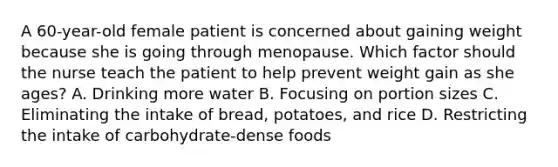 A 60-year-old female patient is concerned about gaining weight because she is going through menopause. Which factor should the nurse teach the patient to help prevent weight gain as she ages? A. Drinking more water B. Focusing on portion sizes C. Eliminating the intake of bread, potatoes, and rice D. Restricting the intake of carbohydrate-dense foods