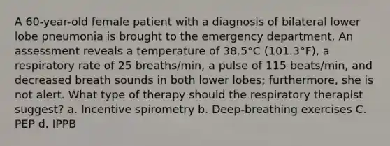 A 60-year-old female patient with a diagnosis of bilateral lower lobe pneumonia is brought to the emergency department. An assessment reveals a temperature of 38.5°C (101.3°F), a respiratory rate of 25 breaths/min, a pulse of 115 beats/min, and decreased breath sounds in both lower lobes; furthermore, she is not alert. What type of therapy should the respiratory therapist suggest? a. Incentive spirometry b. Deep-breathing exercises C. PEP d. IPPB