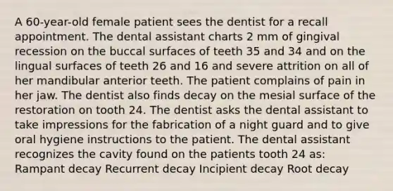 A 60-year-old female patient sees the dentist for a recall appointment. The dental assistant charts 2 mm of gingival recession on the buccal surfaces of teeth 35 and 34 and on the lingual surfaces of teeth 26 and 16 and severe attrition on all of her mandibular anterior teeth. The patient complains of pain in her jaw. The dentist also finds decay on the mesial surface of the restoration on tooth 24. The dentist asks the dental assistant to take impressions for the fabrication of a night guard and to give oral hygiene instructions to the patient. The dental assistant recognizes the cavity found on the patients tooth 24 as: Rampant decay Recurrent decay Incipient decay Root decay