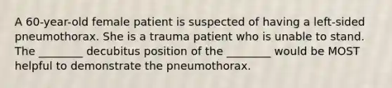 A 60-year-old female patient is suspected of having a left-sided pneumothorax. She is a trauma patient who is unable to stand. The ________ decubitus position of the ________ would be MOST helpful to demonstrate the pneumothorax.