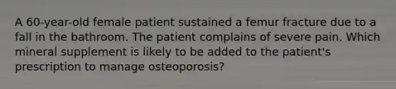 A 60-year-old female patient sustained a femur fracture due to a fall in the bathroom. The patient complains of severe pain. Which mineral supplement is likely to be added to the patient's prescription to manage osteoporosis?