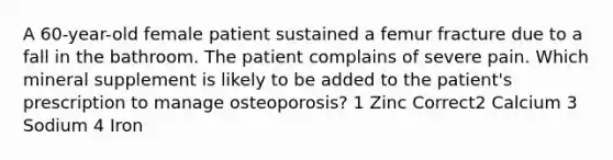 A 60-year-old female patient sustained a femur fracture due to a fall in the bathroom. The patient complains of severe pain. Which mineral supplement is likely to be added to the patient's prescription to manage osteoporosis? 1 Zinc Correct2 Calcium 3 Sodium 4 Iron