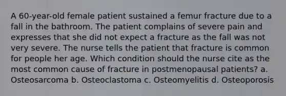 A 60-year-old female patient sustained a femur fracture due to a fall in the bathroom. The patient complains of severe pain and expresses that she did not expect a fracture as the fall was not very severe. The nurse tells the patient that fracture is common for people her age. Which condition should the nurse cite as the most common cause of fracture in postmenopausal patients? a. Osteosarcoma b. Osteoclastoma c. Osteomyelitis d. Osteoporosis