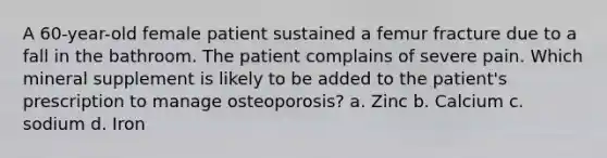 A 60-year-old female patient sustained a femur fracture due to a fall in the bathroom. The patient complains of severe pain. Which mineral supplement is likely to be added to the patient's prescription to manage osteoporosis? a. Zinc b. Calcium c. sodium d. Iron