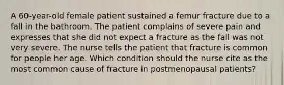 A 60-year-old female patient sustained a femur fracture due to a fall in the bathroom. The patient complains of severe pain and expresses that she did not expect a fracture as the fall was not very severe. The nurse tells the patient that fracture is common for people her age. Which condition should the nurse cite as the most common cause of fracture in postmenopausal patients?