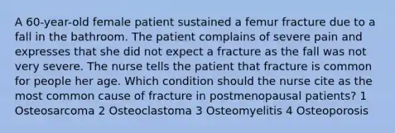 A 60-year-old female patient sustained a femur fracture due to a fall in the bathroom. The patient complains of severe pain and expresses that she did not expect a fracture as the fall was not very severe. The nurse tells the patient that fracture is common for people her age. Which condition should the nurse cite as the most common cause of fracture in postmenopausal patients? 1 Osteosarcoma 2 Osteoclastoma 3 Osteomyelitis 4 Osteoporosis