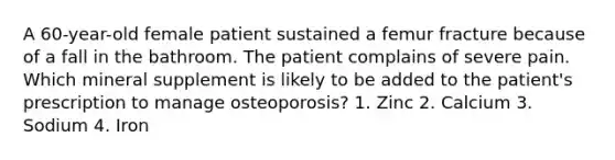 A 60-year-old female patient sustained a femur fracture because of a fall in the bathroom. The patient complains of severe pain. Which mineral supplement is likely to be added to the patient's prescription to manage osteoporosis? 1. Zinc 2. Calcium 3. Sodium 4. Iron