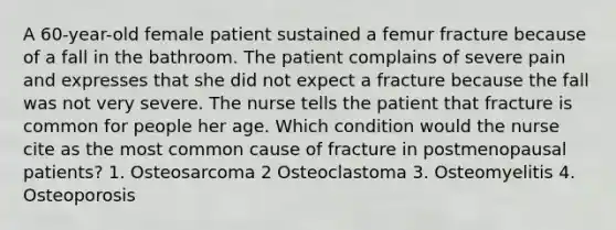 A 60-year-old female patient sustained a femur fracture because of a fall in the bathroom. The patient complains of severe pain and expresses that she did not expect a fracture because the fall was not very severe. The nurse tells the patient that fracture is common for people her age. Which condition would the nurse cite as the most common cause of fracture in postmenopausal patients? 1. Osteosarcoma 2 Osteoclastoma 3. Osteomyelitis 4. Osteoporosis