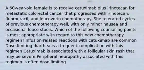 A 60-year-old female is to receive cetuximab plus irinotecan for metastatic colorectal cancer that progressed with irinotecan, fluorouracil, and leucovorin chemotherapy. She tolerated cycles of previous chemotherapy well, with only minor nausea and occasional loose stools. Which of the following counseling points is most appropriate with regard to this new chemotherapy regimen? Infusion-related reactions with cetuximab are common Dose-limiting diarrhea is a frequent complication with this regimen Cetuximab is associated with a follicular skin rash that may be severe Peripheral neuropathy associated with this regimen is often dose limiting