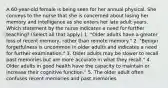 A 60-year-old female is being seen for her annual physical. She conveys to the nurse that she is concerned about losing her memory and intelligence as she enters her late adult years. Which statement by the nurse indicates a need for further teaching? (Select all that apply.) 1. "Older adults have a greater loss of recent memory, rather than remote memory." 2. "Benign forgetfulness is uncommon in older adults and indicates a need for further examination." 3. Older adults may be slower to recall past memories but are more accurate in what they recall." 4. Older adults in good health have the capacity to maintain or increase their cognitive function." 5. The older adult often confuses recent memories and past memories.