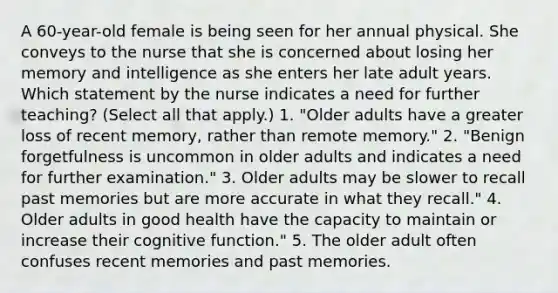 A 60-year-old female is being seen for her annual physical. She conveys to the nurse that she is concerned about losing her memory and intelligence as she enters her late adult years. Which statement by the nurse indicates a need for further teaching? (Select all that apply.) 1. "Older adults have a greater loss of recent memory, rather than remote memory." 2. "Benign forgetfulness is uncommon in older adults and indicates a need for further examination." 3. Older adults may be slower to recall past memories but are more accurate in what they recall." 4. Older adults in good health have the capacity to maintain or increase their cognitive function." 5. The older adult often confuses recent memories and past memories.