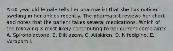 A 60-year-old female tells her pharmacist that she has noticed swelling in her ankles recently. The pharmacist reviews her chart and notes that the patient takes several medications. Which of the following is most likely contributing to her current complaint? A. Spironolactone. B. Diltiazem. C. Aliskiren. D. Nifedipine. E. Verapamil.