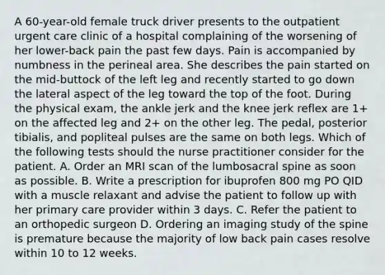 A 60-year-old female truck driver presents to the outpatient urgent care clinic of a hospital complaining of the worsening of her lower-back pain the past few days. Pain is accompanied by numbness in the perineal area. She describes the pain started on the mid-buttock of the left leg and recently started to go down the lateral aspect of the leg toward the top of the foot. During the physical exam, the ankle jerk and the knee jerk reflex are 1+ on the affected leg and 2+ on the other leg. The pedal, posterior tibialis, and popliteal pulses are the same on both legs. Which of the following tests should the nurse practitioner consider for the patient. A. Order an MRI scan of the lumbosacral spine as soon as possible. B. Write a prescription for ibuprofen 800 mg PO QID with a muscle relaxant and advise the patient to follow up with her primary care provider within 3 days. C. Refer the patient to an orthopedic surgeon D. Ordering an imaging study of the spine is premature because the majority of low back pain cases resolve within 10 to 12 weeks.