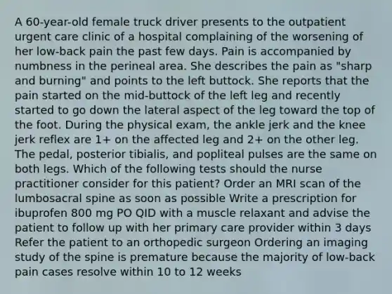 A 60-year-old female truck driver presents to the outpatient urgent care clinic of a hospital complaining of the worsening of her low-back pain the past few days. Pain is accompanied by numbness in the perineal area. She describes the pain as "sharp and burning" and points to the left buttock. She reports that the pain started on the mid-buttock of the left leg and recently started to go down the lateral aspect of the leg toward the top of the foot. During the physical exam, the ankle jerk and the knee jerk reflex are 1+ on the affected leg and 2+ on the other leg. The pedal, posterior tibialis, and popliteal pulses are the same on both legs. Which of the following tests should the nurse practitioner consider for this patient? Order an MRI scan of the lumbosacral spine as soon as possible Write a prescription for ibuprofen 800 mg PO QID with a muscle relaxant and advise the patient to follow up with her primary care provider within 3 days Refer the patient to an orthopedic surgeon Ordering an imaging study of the spine is premature because the majority of low-back pain cases resolve within 10 to 12 weeks