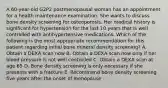 A 60-year-old G2P2 postmenopausal woman has an appointment for a health maintenance examination. She wants to discuss bone density screening for osteoporosis. Her medical history is significant for hypertension for the last 10 years that is well controlled with antihypertensive medications. Which of the following is the most appropriate recommendation for this patient regarding initial bone mineral density screening? A. Obtain a DEXA scan now B. Obtain a DEXA scan now only if her blood pressure is not well controlled C. Obtain a DEXA scan at age 65 D. Bone density screening is only necessary if she presents with a fracture E. Recommend bone density screening five years after the onset of menopause