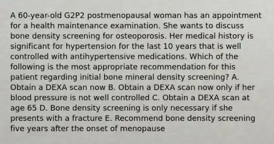 A 60-year-old G2P2 postmenopausal woman has an appointment for a health maintenance examination. She wants to discuss bone density screening for osteoporosis. Her medical history is significant for hypertension for the last 10 years that is well controlled with antihypertensive medications. Which of the following is the most appropriate recommendation for this patient regarding initial bone mineral density screening? A. Obtain a DEXA scan now B. Obtain a DEXA scan now only if her blood pressure is not well controlled C. Obtain a DEXA scan at age 65 D. Bone density screening is only necessary if she presents with a fracture E. Recommend bone density screening five years after the onset of menopause