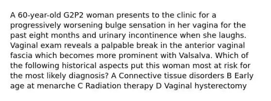 A 60-year-old G2P2 woman presents to the clinic for a progressively worsening bulge sensation in her vagina for the past eight months and urinary incontinence when she laughs. Vaginal exam reveals a palpable break in the anterior vaginal fascia which becomes more prominent with Valsalva. Which of the following historical aspects put this woman most at risk for the most likely diagnosis? A Connective tissue disorders B Early age at menarche C Radiation therapy D Vaginal hysterectomy