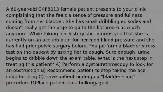 A 60-year-old G4P3013 female patient presents to your clinic complaining that she feels a sense of pressure and fullness coming from her bladder. She has small dribbling episodes and doesn't really get the urge to go to the bathroom as much anymore. While taking her history she informs you that she is currently on an ace inhibitor for her high blood pressure and she has had prior pelvic surgery before. You perform a bladder stress test on the patient by asking her to cough. Sure enough, urine begins to dribble down the exam table. What is the next step in treating this patient? A) Perform a cystourethroscopy to look for an obstruction B) Recommend patient to stop taking the ace inhibitor drug C) Have patient undergo a "bladder sling" procedure D)Place patient on a bulkingagent