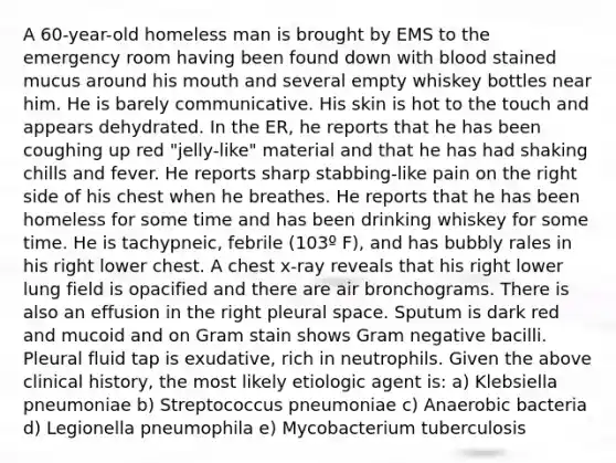 A 60-year-old homeless man is brought by EMS to the emergency room having been found down with blood stained mucus around his mouth and several empty whiskey bottles near him. He is barely communicative. His skin is hot to the touch and appears dehydrated. In the ER, he reports that he has been coughing up red "jelly-like" material and that he has had shaking chills and fever. He reports sharp stabbing-like pain on the right side of his chest when he breathes. He reports that he has been homeless for some time and has been drinking whiskey for some time. He is tachypneic, febrile (103º F), and has bubbly rales in his right lower chest. A chest x-ray reveals that his right lower lung field is opacified and there are air bronchograms. There is also an effusion in the right pleural space. Sputum is dark red and mucoid and on Gram stain shows Gram negative bacilli. Pleural fluid tap is exudative, rich in neutrophils. Given the above clinical history, the most likely etiologic agent is: a) Klebsiella pneumoniae b) Streptococcus pneumoniae c) Anaerobic bacteria d) Legionella pneumophila e) Mycobacterium tuberculosis