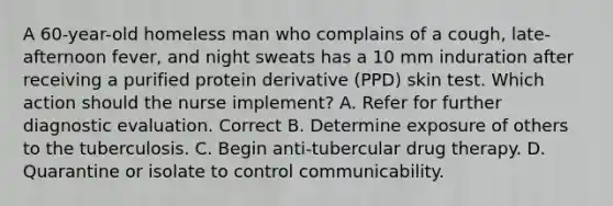 A 60-year-old homeless man who complains of a cough, late-afternoon fever, and night sweats has a 10 mm induration after receiving a purified protein derivative (PPD) skin test. Which action should the nurse implement? A. Refer for further diagnostic evaluation. Correct B. Determine exposure of others to the tuberculosis. C. Begin anti-tubercular drug therapy. D. Quarantine or isolate to control communicability.