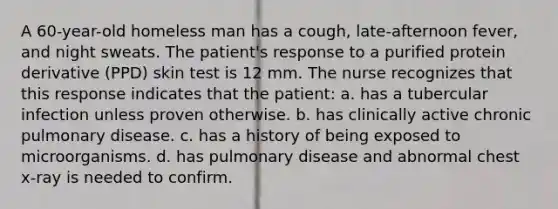 A 60-year-old homeless man has a cough, late-afternoon fever, and night sweats. The patient's response to a purified protein derivative (PPD) skin test is 12 mm. The nurse recognizes that this response indicates that the patient: a. has a tubercular infection unless proven otherwise. b. has clinically active chronic pulmonary disease. c. has a history of being exposed to microorganisms. d. has pulmonary disease and abnormal chest x-ray is needed to confirm.