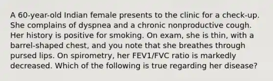 A 60-year-old Indian female presents to the clinic for a check-up. She complains of dyspnea and a chronic nonproductive cough. Her history is positive for smoking. On exam, she is thin, with a barrel-shaped chest, and you note that she breathes through pursed lips. On spirometry, her FEV1/FVC ratio is markedly decreased. Which of the following is true regarding her disease?