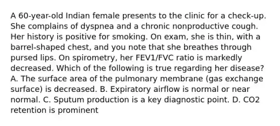 A 60-year-old Indian female presents to the clinic for a check-up. She complains of dyspnea and a chronic nonproductive cough. Her history is positive for smoking. On exam, she is thin, with a barrel-shaped chest, and you note that she breathes through pursed lips. On spirometry, her FEV1/FVC ratio is markedly decreased. Which of the following is true regarding her disease? A. The surface area of the pulmonary membrane (gas exchange surface) is decreased. B. Expiratory airflow is normal or near normal. C. Sputum production is a key diagnostic point. D. CO2 retention is prominent