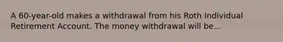 A 60-year-old makes a withdrawal from his Roth Individual Retirement Account. The money withdrawal will be...