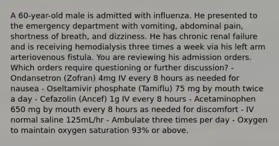 A 60-year-old male is admitted with influenza. He presented to the emergency department with vomiting, abdominal pain, shortness of breath, and dizziness. He has chronic renal failure and is receiving hemodialysis three times a week via his left arm arteriovenous fistula. You are reviewing his admission orders. Which orders require questioning or further discussion? - Ondansetron (Zofran) 4mg IV every 8 hours as needed for nausea - Oseltamivir phosphate (Tamiflu) 75 mg by mouth twice a day - Cefazolin (Ancef) 1g IV every 8 hours - Acetaminophen 650 mg by mouth every 8 hours as needed for discomfort - IV normal saline 125mL/hr - Ambulate three times per day - Oxygen to maintain oxygen saturation 93% or above.