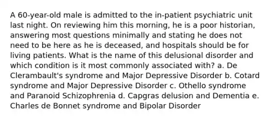 A 60-year-old male is admitted to the in-patient psychiatric unit last night. On reviewing him this morning, he is a poor historian, answering most questions minimally and stating he does not need to be here as he is deceased, and hospitals should be for living patients. What is the name of this delusional disorder and which condition is it most commonly associated with? a. De Clerambault's syndrome and Major Depressive Disorder b. Cotard syndrome and Major Depressive Disorder c. Othello syndrome and Paranoid Schizophrenia d. Capgras delusion and Dementia e. Charles de Bonnet syndrome and Bipolar Disorder