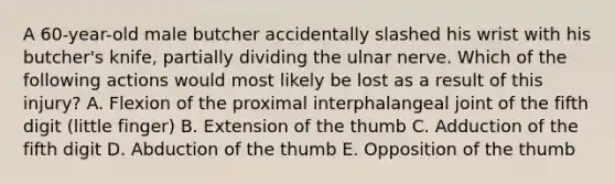 A 60-year-old male butcher accidentally slashed his wrist with his butcher's knife, partially dividing the ulnar nerve. Which of the following actions would most likely be lost as a result of this injury? A. Flexion of the proximal interphalangeal joint of the fifth digit (little finger) B. Extension of the thumb C. Adduction of the fifth digit D. Abduction of the thumb E. Opposition of the thumb