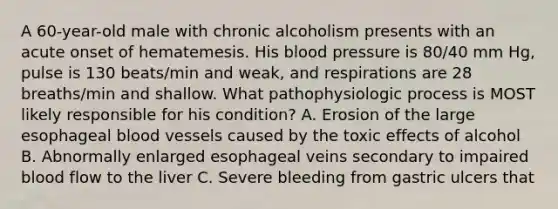 A 60-year-old male with chronic alcoholism presents with an acute onset of hematemesis. His blood pressure is 80/40 mm Hg, pulse is 130 beats/min and weak, and respirations are 28 breaths/min and shallow. What pathophysiologic process is MOST likely responsible for his condition? A. Erosion of the large esophageal blood vessels caused by the toxic effects of alcohol B. Abnormally enlarged esophageal veins secondary to impaired blood flow to the liver C. Severe bleeding from gastric ulcers that