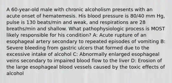 A 60-year-old male with chronic alcoholism presents with an acute onset of hematemesis. His blood pressure is 80/40 mm Hg, pulse is 130 beats/min and weak, and respirations are 28 breaths/min and shallow. What pathophysiologic process is MOST likely responsible for his condition? A: Acute rupture of an esophageal artery secondary to repeated episodes of vomiting B: Severe bleeding from gastric ulcers that formed due to the excessive intake of alcohol C: Abnormally enlarged esophageal veins secondary to impaired blood flow to the liver D: Erosion of the large esophageal blood vessels caused by the toxic effects of alcohol