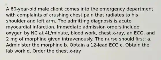 A 60-year-old male client comes into the emergency department with complaints of crushing chest pain that radiates to his shoulder and left arm. The admitting diagnosis is acute myocardial infarction. Immediate admission orders include oxygen by NC at 4L/minute, blood work, chest x-ray, an ECG, and 2 mg of morphine given intravenously. The nurse should first: a. Administer the morphine b. Obtain a 12-lead ECG c. Obtain the lab work d. Order the chest x-ray