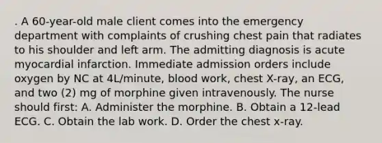 . A 60-year-old male client comes into the emergency department with complaints of crushing chest pain that radiates to his shoulder and left arm. The admitting diagnosis is acute myocardial infarction. Immediate admission orders include oxygen by NC at 4L/minute, blood work, chest X-ray, an ECG, and two (2) mg of morphine given intravenously. The nurse should first: A. Administer the morphine. B. Obtain a 12-lead ECG. C. Obtain the lab work. D. Order the chest x-ray.