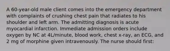 A 60-year-old male client comes into the emergency department with complaints of crushing chest pain that radiates to his shoulder and left arm. The admitting diagnosis is acute myocardial infarction. Immediate admission orders include oxygen by NC at 4L/minute, blood work, chest x-ray, an ECG, and 2 mg of morphine given intravenously. The nurse should first: