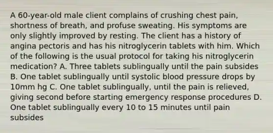 A 60-year-old male client complains of crushing chest pain, shortness of breath, and profuse sweating. His symptoms are only slightly improved by resting. The client has a history of angina pectoris and has his nitroglycerin tablets with him. Which of the following is the usual protocol for taking his nitroglycerin medication? A. Three tablets sublingually until the pain subsides B. One tablet sublingually until systolic blood pressure drops by 10mm hg C. One tablet sublingually, until the pain is relieved, giving second before starting emergency response procedures D. One tablet sublingually every 10 to 15 minutes until pain subsides